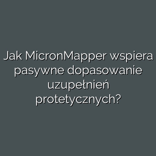 Jak MicronMapper wspiera pasywne dopasowanie uzupełnień protetycznych?
