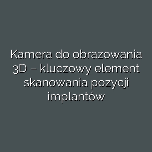 Kamera do obrazowania 3D – kluczowy element skanowania pozycji implantów