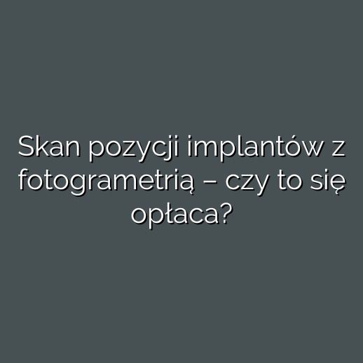 Skan pozycji implantów z fotogrametrią – czy to się opłaca?