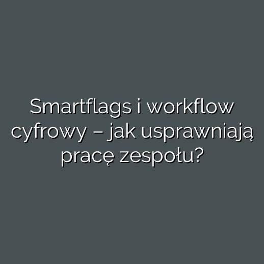 Smartflags i workflow cyfrowy – jak usprawniają pracę zespołu?