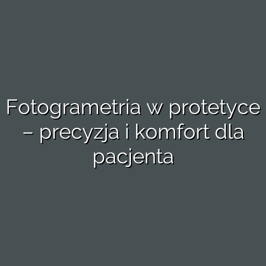 Fotogrametria w protetyce – precyzja i komfort dla pacjenta