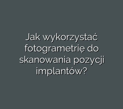 Jak wykorzystać fotogrametrię do skanowania pozycji implantów?