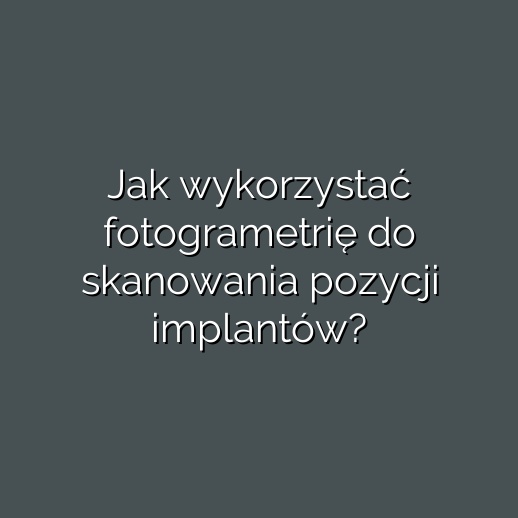 Jak wykorzystać fotogrametrię do skanowania pozycji implantów?