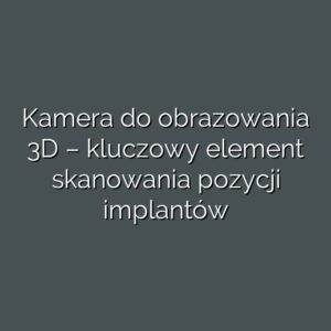 Kamera do obrazowania 3D – kluczowy element skanowania pozycji implantów