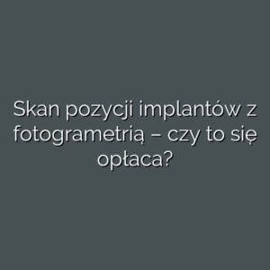 Skan pozycji implantów z fotogrametrią – czy to się opłaca?