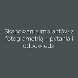 Skanowanie implantów z fotogrametrią – pytania i odpowiedzi