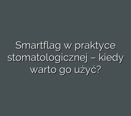Smartflag w praktyce stomatologicznej – kiedy warto go użyć?