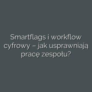 Smartflags i workflow cyfrowy – jak usprawniają pracę zespołu?