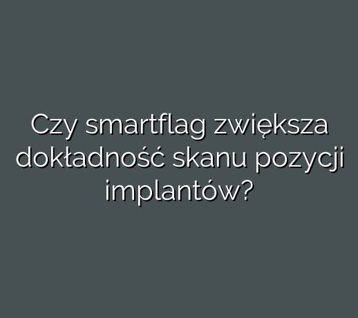 Czy smartflag zwiększa dokładność skanu pozycji implantów?