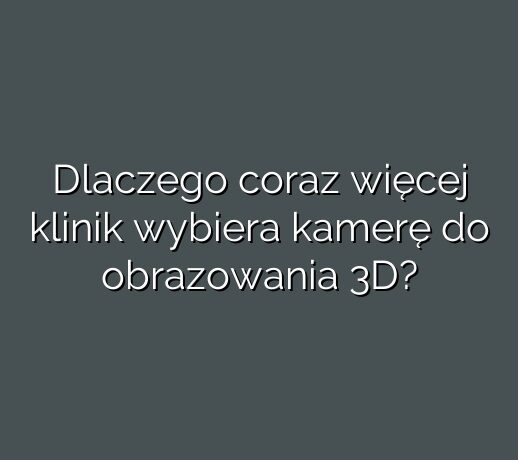 Dlaczego coraz więcej klinik wybiera kamerę do obrazowania 3D?