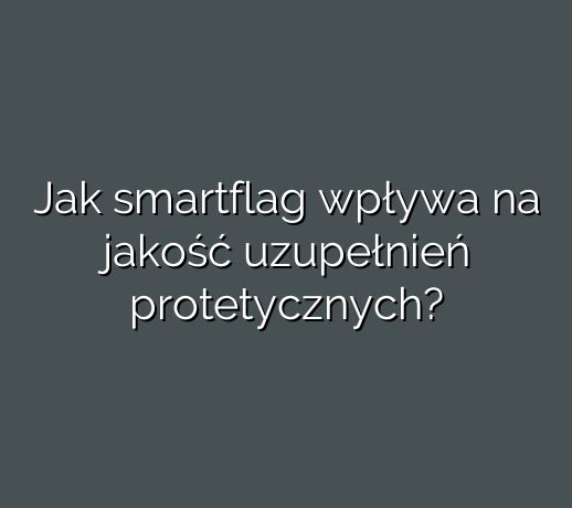 Jak smartflag wpływa na jakość uzupełnień protetycznych?