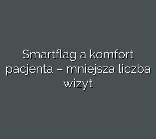 Smartflag a komfort pacjenta – mniejsza liczba wizyt