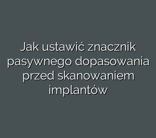 Jak ustawić znacznik pasywnego dopasowania przed skanowaniem implantów