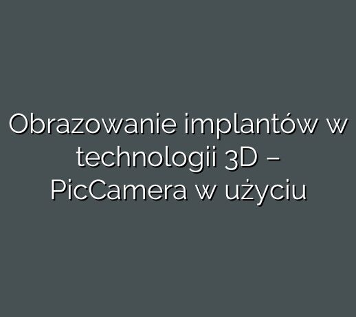 Obrazowanie implantów w technologii 3D – PicCamera w użyciu