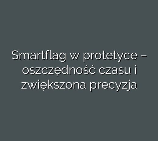 Smartflag w protetyce – oszczędność czasu i zwiększona precyzja