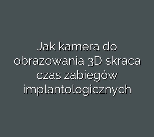 Jak kamera do obrazowania 3D skraca czas zabiegów implantologicznych