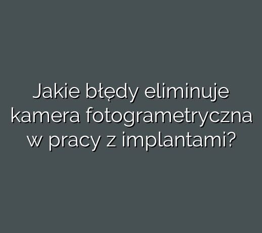 Jakie błędy eliminuje kamera fotogrametryczna w pracy z implantami?