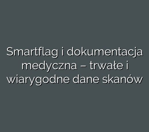 Smartflag i dokumentacja medyczna – trwałe i wiarygodne dane skanów