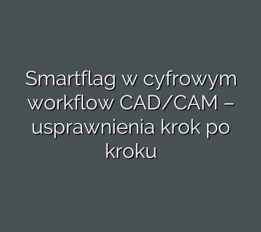 Smartflag w cyfrowym workflow CAD/CAM – usprawnienia krok po kroku