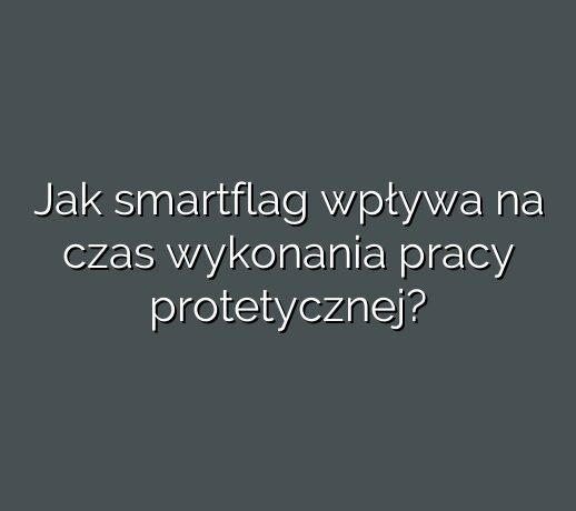 Jak smartflag wpływa na czas wykonania pracy protetycznej?