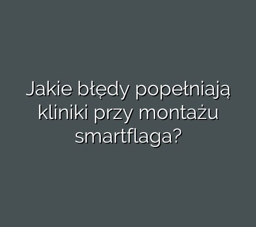 Jakie błędy popełniają kliniki przy montażu smartflaga?