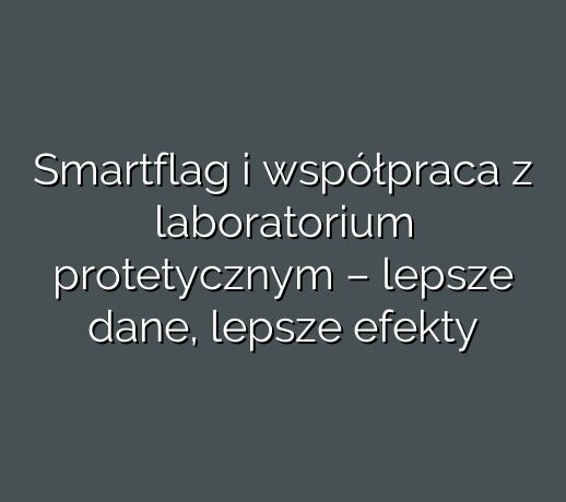 Smartflag i współpraca z laboratorium protetycznym – lepsze dane, lepsze efekty