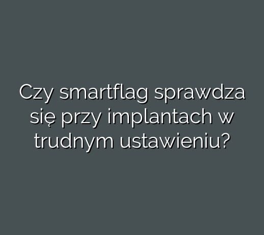 Czy smartflag sprawdza się przy implantach w trudnym ustawieniu?
