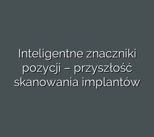 Inteligentne znaczniki pozycji – przyszłość skanowania implantów