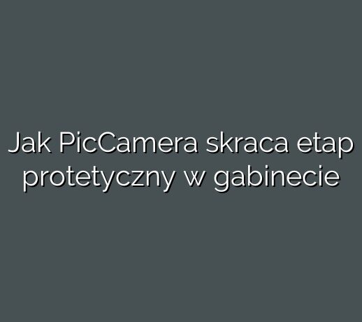 Jak PicCamera skraca etap protetyczny w gabinecie