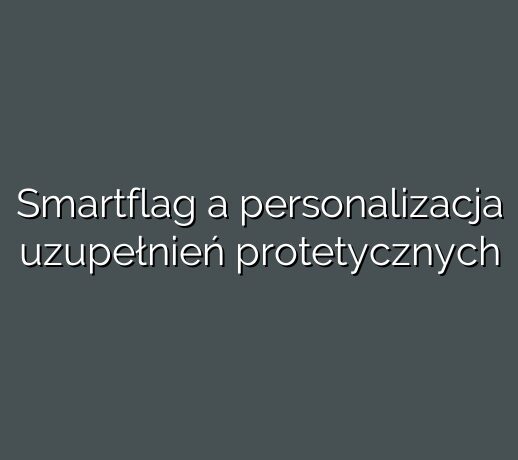 Smartflag a personalizacja uzupełnień protetycznych