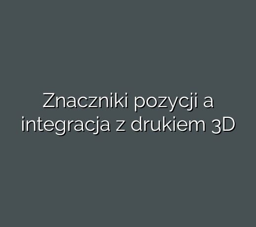 Znaczniki pozycji a integracja z drukiem 3D