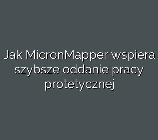 Jak MicronMapper wspiera szybsze oddanie pracy protetycznej