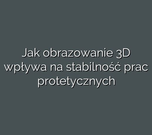 Jak obrazowanie 3D wpływa na stabilność prac protetycznych