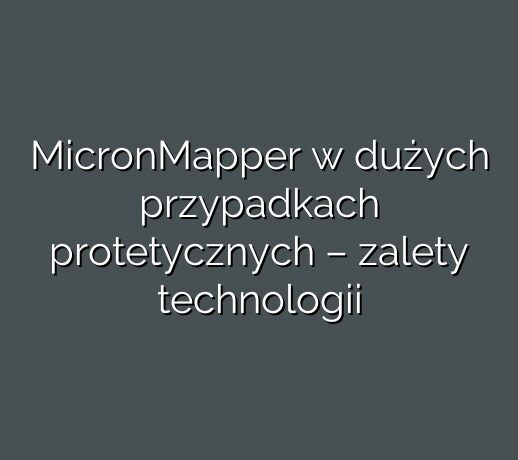 MicronMapper w dużych przypadkach protetycznych – zalety technologii