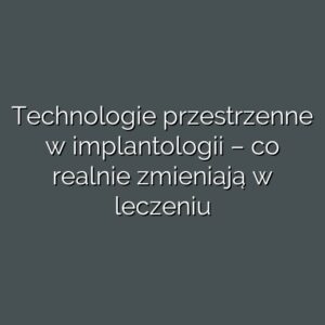 Technologie przestrzenne w implantologii – co realnie zmieniają w leczeniu