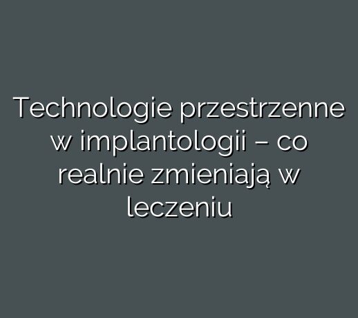 Technologie przestrzenne w implantologii – co realnie zmieniają w leczeniu