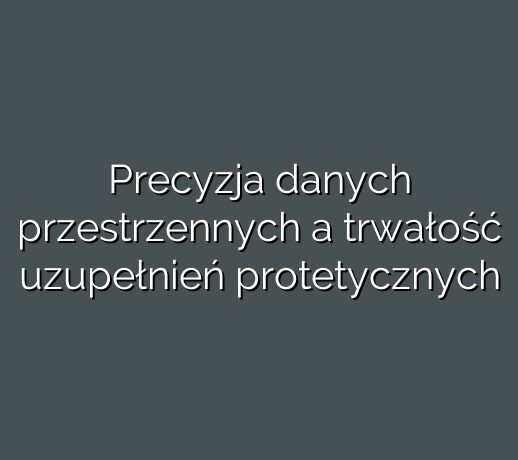 Precyzja danych przestrzennych a trwałość uzupełnień protetycznych